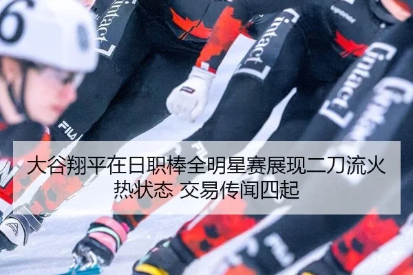 大谷翔平在日职棒全明星赛展现二刀流火热状态 交易传闻四起