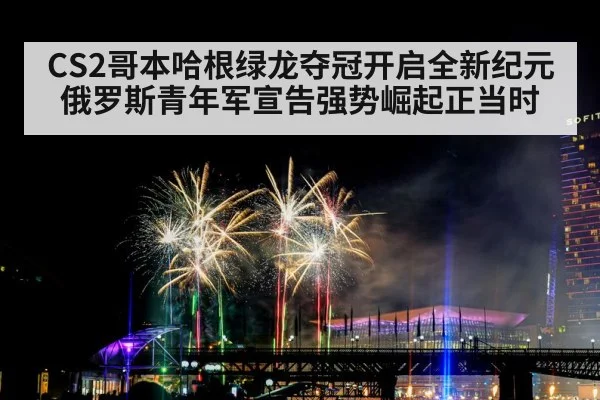 CS2哥本哈根绿龙夺冠开启全新纪元 俄罗斯青年军宣告强势崛起正当时