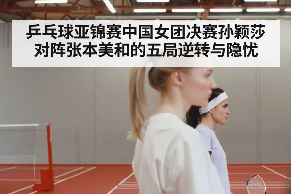 乒乓球亚锦赛中国女团决赛孙颖莎对阵张本美和的五局逆转与隐忧